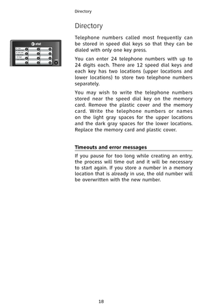 Page 21
18
Directory

Directory
Telephone  numbers  called  most  frequently  can 
be  stored  in  speed  dial  keys  so  that  they  can  be 
dialed with only one key press.
You  can  enter  24  telephone  numbers  with  up  to 
24  digits  each.  There  are  12  speed  dial  keys  and 
each  key  has  two  locations  (upper  locations  and 
lower  locations)  to  store  two  telephone  numbers 
separately.
You  may  wish  to  write  the  telephone  numbers 
stored  near  the  speed  dial  key  on  the  memory...