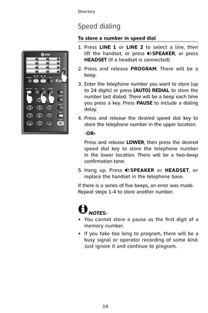 Page 22
19
Directory

Speed dialing
To store a number in speed dial
Press LINE  1  or LINE  2  to  select  a  line,  then 
lift  the  handset,  or  press SPEAKER,  or  press 
HEADSET (if a headset is connected).
Press  and  release PROGRAM.  There  will  be  a 
beep.
Enter the telephone number you want to store (up 
to 24 digits) or press (AUTO) REDIAL to store the 
number last dialed. There will be a beep each time 
you press a key. Press PAUSE to include a dialing 
delay.
Press  and  release  the  desired...