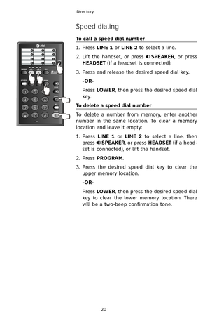 Page 23
20
Directory
Speed dialing
To call a speed dial number
1.  Press 
LINE 1 or LINE 2 to select a line.
2.
 
Lift  the  handset,  or  press 
SPEAKER,  or  press 
HEADSET (if a headset is connected).
3.
 
Press and release the desired speed dial key.
 -OR-
 
Press 
LOWER, then press the desired speed dial 
key.
To delete a speed dial number
To  delete  a  number  from  memory,  enter  another 
number  in  the  same  location.  To  clear  a  memory 
location and leave it empty:
1.   Press 
LINE  1  or LINE...
