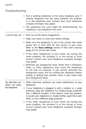 Page 26
23
Appendix

Troubleshooting
•  Test  a  working  telephone  at  the  same  telephone  jack.  If 
another  telephone  has  the  same  problem,  the  problem 
is  in  the  telephone  jack.  Contact  your  local  telephone 
company (charges may apply).
•
 
The  telephone  line  cord  might  be  malfunctioning.  Try 
installing a new telephone line cord.
I cannot dial out. •   First, try all the above suggestions.
•   Make sure there is a dial tone before dialing.
•
  Make  sure  the  telephone  is  set...