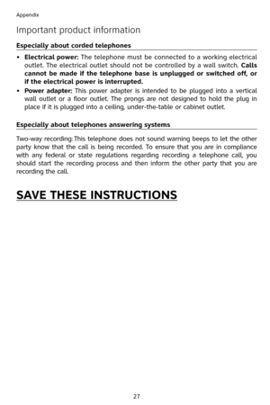 Page 30
27
Appendix

Important product information
Especially about corded telephones
• 
Electrical power: The telephone must be connected to a working electrical 
outlet. The electrical outlet should not be controlled by a wall switch. Calls 
cannot  be  made  if  the  telephone  base  is  unplugged  or  switched  off,  or 
if the electrical power is interrupted.
•
 
Power  adapter:  This  power  adapter  is  intended  to  be  plugged  into  a  vertical 
wall  outlet  or  a  floor  outlet.  The  prongs  are...