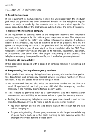 Page 32
29
Appendix

FCC and ACTA information
3. Repair instructions
If  this  equipment  is  malfunctioning,  it  must  be  unplugged  from  the  modular 
jack  until  the  problem  has  been  corrected.  Repairs  to  this  telephone  equip-
ment  can  only  be  made  by  the  manufacturer  or  its  authorized  agents.  For 
repair procedures, follow the instructions outlined under the limited warranty.
4. Rights of the telephone company
If  this  equipment  is  causing  harm  to  the  telephone  network,  the...