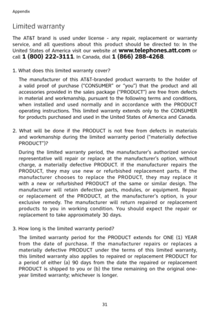 Page 34
31
Appendix

Limited warranty
The  AT&T  brand  is  used  under  license  -  any  repair,  replacement  or  warranty 
service,  and  all  questions  about  this  product  should  be  directed  to:  In  the 
United States of America visit our website at www.telephones.att.com or 
call 1 (800) 222-3111. In Canada, dial 1 (866) 288-4268.
1. What does this limited warranty cover?
 The  manufacturer  of  this  AT&T-branded  product  warrants  to  the  holder  of 
a  valid  proof  of  purchase  (“CONSUMER”...