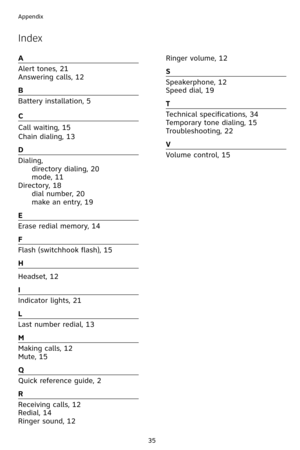 Page 38
35
Appendix

A
Alert tones, 21
Answering calls, 12
B
Battery installation, 5
C
Call waiting, 15
Chain dialing, 13
D
Dialing, 
 directory dialing, 20
 
mode, 11  
Directory, 18
 dial number, 20
 
make an entry, 19
E
Erase redial memory, 14
F
Flash (switchhook flash), 15
H
Headset, 12
I
Indicator lights, 21
L
Last number redial, 13
M
Making calls, 12
Mute, 15
Q
Quick reference guide, 2
R
Receiving calls, 12
Redial, 14
Ringer sound, 12
Ringer volume, 12
S
Speakerphone, 12
Speed dial, 19
T
Technical...