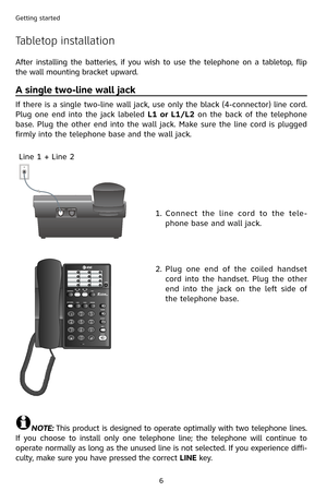 Page 9
6
Getting started

Tabletop installation
A single two-line wall jack
If there is a single two-line wall jack, use only the black (4-connector) line cord. 
Plug  one  end  into  the  jack  labeled L1  or  L1/L2  on  the  back  of  the  telephone 
base. Plug the other end into the wall jack. Make sure the line cord is plugged 
firmly into the telephone base and the wall jack.1.   Connect  the  line  cord  to  the  tele
-
phone base and wall jack.
2.
 
Plug  one  end  of  the  coiled  handset 
cord  into...