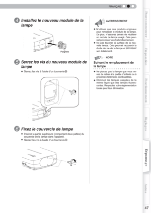 Page 105  
47
Pour commencerPréparationFonctionnement Dépannage
Réglages Autres
FRANÇAIS
Installez le nouveau module de la 
lampe 
● N’utilisez que des produits originaux
 
pour remplacer le module de la lampe. 
De plus, n’essayez jamais de réutiliser 
un module de lampe usagé. Cela pour-
rait provoquer un dysfonctionnement.
● Ne pas toucher la surface de la nou-
velle lampe. Cela pourrait raccourcir la 
durée de vie de la lampe et  provoquer 
son éclatement.
Serrez les vis du nouveau module de 
lampe
● Serrez...