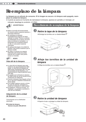 Page 1625Resolución de problemas
46
 Reemplazo de la lámpara
La lámpara es un artículo de consumo. Si la imagen es oscura o la \
lámpara está apagada, reem-
place la unidad de lámpara.
 
● Cuando se acerca el momento de reemplazar la lámpara, aparece en pan\
talla un mensaje y el 
    indicador despliega la condición. (
P45)
 Retire la tapa de la lámpara
 ● Extraiga los tornillos con un destornillador +
Vida útil de la lámpara
●
 La vida útil de la lámpara para esta  unidad es de aproximadamente 2000 
horas. La...