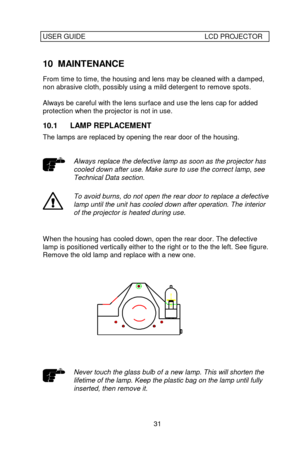 Page 32USER GUIDELCD PROJECTOR31 10 MAINTENANCE
From time to time, the housing and lens may be cleaned with a damped,
non abrasive cloth, possibly using a mild detergent to remove spots.
Always be careful with the lens surface and use the lens cap for added
protection when the projector is not in use.
10.1 LAMP REPLACEMENT
The lamps are replaced by opening the rear door of the housing.Always replace the defective lamp as soon as the projector has
cooled down after use. Make sure to use the correct lamp, see...