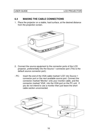 Page 17USER GUIDELCD PROJECTOR16 6.4 MAKING THE CABLE CONNECTIONS
1. Place the projector on a stable, hard surface, at the desired distance
from the projection screen.2. Connect the source equipment to the connector ports of the LCD
projector, preferentially into the Source 1 connector port (This is the
default source connector port):
- PC:Insert the end of the VGA cable marked ‘LCD’ into Source 1
connector port orthe next available source port. Connect the
connector marked ‘Monitor’ onto your monitor cable,...
