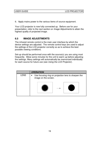 Page 20USER GUIDELCD PROJECTOR19  
6. Apply mains power to the various items of source equipment.
Your LCD projector is now fully connected up.  Before use for your
presentation, refer to the next section on Image Adjustments to attain the
highest quality of projected image.
6.5 IMAGE ADJUSTMENTS
The infrared remote control is the main user interface by which the
device settings are adjusted.  The remote control keys are used to adjust
the settings of the LCD projector correctly so as to achieve the best...