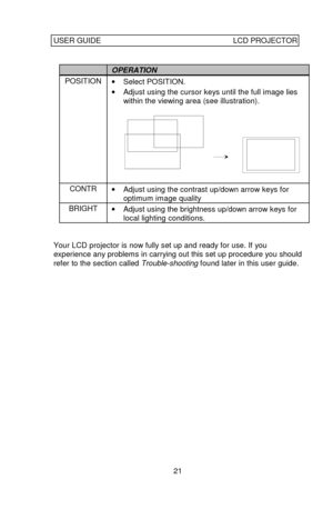 Page 22USER GUIDELCD PROJECTOR21OPERATIONPOSITION
· Select POSITION.
· Adjust using the cursor keys until the full image lies
within the viewing area (see illustration).CONTR
· Adjust using the contrast up/down arrow keys for
optimum image qualityBRIGHT
· Adjust using the brightness up/down arrow keys for
local lighting conditions.Your LCD projector is now fully set up and ready for use. If you
experience any problems in carrying out this set up procedure you should
refer to the section called Trouble-shooting...