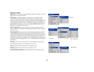 Page 3332 Advanced settings
Sharpness: (video sources only) changes the clarity of the edges of a video 
image. Select a sharpness setting.
Color Space: This option applies to computer and component video 
sources (it won’t appear in the menu for S-video or composite video 
sources). It allows you to select a color space that has been specifically tuned 
for the video input. When Auto is selected, the projector automatically 
determines the standard. To choose a different setting, turn off Auto, then 
choose...
