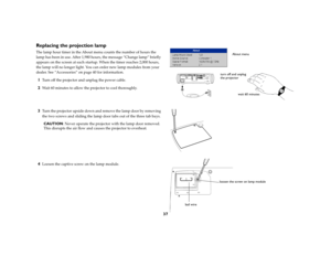 Page 3837
Replacing the projection lampThe lamp hour timer in the About menu counts the number of hours the 
lamp has been in use. After 1,980 hours, the message “Change lamp” briefly 
appears on the screen at each startup. When the timer reaches 2,000 hours, 
the lamp will no longer light. You can order new lamp modules from your 
dealer. See “Accessories” on page 40 for information.1
Turn off the projector and unplug the power cable. 
2
Wait 60 minutes to allow the projector to cool thoroughly.
3
Turn the...
