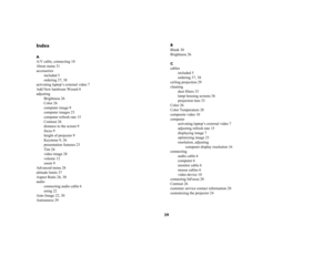 Page 3939
IndexA
A/V cable, connecting 10
About menu 31
accessories
included 5
ordering 37, 38
activating laptop’s external video 7
Add New hardware Wizard 8
adjusting
Brightness 26
Color 26
computer image 9
computer images 23
computer refresh rate 15
Contrast 26
distance to the screen 9
focus 9
height of projector 9
Keystone 9, 26
presentation features 23
Tint 26
video image 28
volume 12
zoom 9
Advanced menu 28
altitude limits 37
Aspect Ratio 26, 30
audio
connecting audio cable 6
using 22
Auto Image 22, 30...