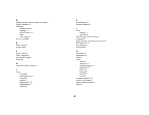 Page 4040
D
desktop computer, viewing image on monitor 6
Display Messages 29
displaying
computer image 7
languages 31
onscreen menus 25
PiP 31
video image 11
drivers, installing 8
E
Effect button 30
elevator foot 9
F
Factory Reset 31
filters, cleaning 33
focussing the image 9
Freeze 30
H
Horizontal/Vertical Position 28
I
image
adjusting 9
adjusting keystone 9
focussing 9
masking 31
optimizing 23, 24
troubleshooting 17
zooming 9K
keypad buttons 22
keystone, adjusting 9
L
lamp
ordering 37
replacing 34
lamp...