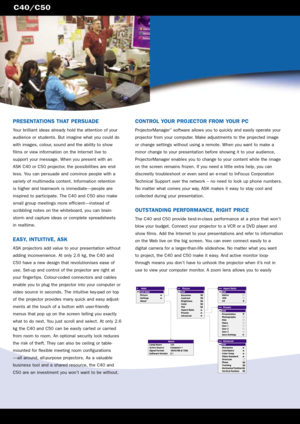 Page 2C40/C50
CONTROL YOUR PROJECTOR FROM YOUR PC
ProjectorManager™software allows you to quickly and easily operate your
projector from your computer. Make adjustments to the projected image
or change settings without using a remote. When you want to make a
minor change to your presentation before showing it to your audience,
ProjectorManager enables you to change to your content while the image
on the screen remains frozen. If you need a little extra help, you can
discreetly troubleshoot or even send an...