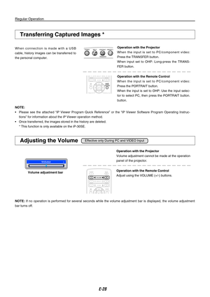 Page 28
E-

Regular Operation
Operation with the Projector
Volume adjustment cannot be made at the operation 
panel of the projector.
Operation with the Remote Control
Adjust using the VOLUME (+/-) buttons.Volume adjustment bar
Transferring Captured Images *
W h e n  c o n n e c t i o n  i s  m a d e  w i t h  a  U S B 
cable,  history  images  can  be  transferred  to 
the personal computer.
Operation with the Projector
W h e n  t h e  i n p u t  i s  s e t  t o  P C / c o m p o n e n t  v i d e o :...