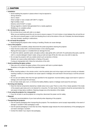 Page 4E-4
 CAUTION
•Installation
•Avoid installing the projector in places where it may be exposed to:
-Strong vibrations
-Soot or steam
-Direct sunlight or near a heater (35°C/95°F or higher)
-High humidity or dust
-Extreme cold (0°C/32°F or lower)
-Strong magnetic or electric field generated from a nearby appliance
-Wobbling on an unstable surface
•Do not block the air vents.
•Do not block the air vents with cloth or an object.
When you put anything around the unit, be sure to ensure a space of 10 cm/4...