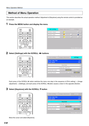 Page 32E-32
Method of Menu Operation
Menu Operation Method
This section describes the actual operation method. Adjustment of [Keystone] using the remote control is provided as
an example.
1Press the MENU button and display the menu
2Select [Settings] with the SCROLL  buttons
Each press of the SCROLL  button switches the menu one step in the sequence of [Pntr setting] → [Image
adjustment] → [Settings], and each press of the SCROLL  button causes a return in the opposite direction.
3Select [Keystone] with the...