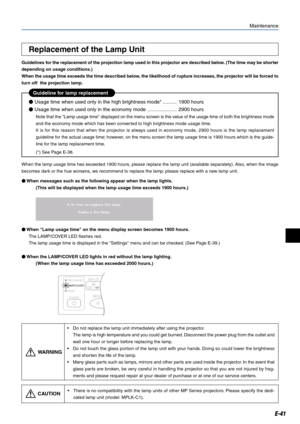 Page 41E-41
Replacement of the Lamp Unit
Guidelines for the replacement of the projection lamp used in this projector are described below. (The time may be shorter
depending on usage conditions.)
When the usage time exceeds the time described below, the likelihood of rupture increases, the projector will be forced to
turn off  the projection lamp.
Maintenance
•Do not replace the lamp unit immediately after using the projector.
The lamp is high temperature and you could get burned. Disconnect the power plug from...