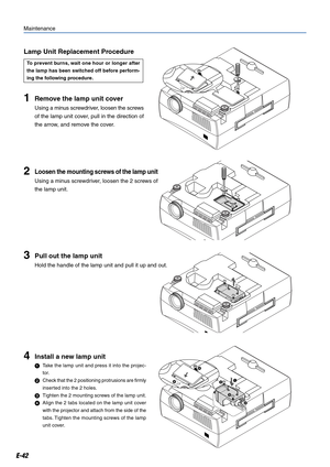 Page 42E-42
1Remove the lamp unit cover
Using a minus screwdriver, loosen the screws
of the lamp unit cover, pull in the direction of
the arrow, and remove the cover.
Maintenance
2Loosen the mounting screws of the lamp unit
Using a minus screwdriver, loosen the 2 screws of
the lamp unit.
3Pull out the lamp unit
Hold the handle of the lamp unit and pull it up and out.
4Install a new lamp unit
Take the lamp unit and press it into the projec-
tor.
Check that the 2 positioning protrusions are firmly
inserted into...