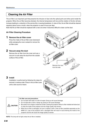 Page 44E-44
Maintenance
1Remove the air filter cover
Press the 2 tabs of the air filter cover downward
while swinging the cover outward to remove the
air filter cover.
Air Filter Cleaning Procedure
Cleaning the Air Filter
The air filter is an important part that prevents the intrusion of dust onto the optical parts and other parts inside the
projector. When the air filter becomes blocked, the internal temperature will rise and the rotation of the fan will also
increase leading to a reduction of the service life...