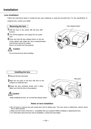 Page 1918
1
2
3
”
”
”
1
3
2
Installation
Lens installation
Follow the instructions below to install the lens upon replacing or using the provided lens. For the specification of
projector lens, contact your dealer.
Removing the lensLens release button
Shift the lens to the center with the lens shift
function.
Turn off the projector, and unplug the AC power
cord.
Press and hold the lens release button on the top
                                                          counterclockwise
until the lens cannot be...