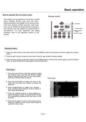 Page 2221
1
2
3
4
5
1
2
3
HDMI
DVI
Computer 1
Video 2
RGBHV
SCART
MENUSELECT
Basic operation
How to operate the on-screen menu
Remote control
The projector can be adjusted or set via the on-screen
menu, including Shortcut menu and Full menu.
General operations are available via the shortcut menu.
A full menu features multiple structures. Each main
menu can be divided into several levels of submenus,
and submenus are also divided into several levels of
sub-submenus. For each adjustment and setting
procedure,...