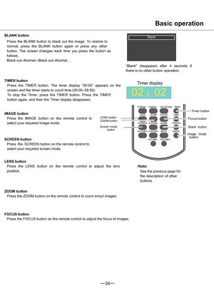 Page 2726
02
Ö02
Basic operation
LENS button
ZOOM button
Screen mode
button
Timer button
Focus button
Blank button
button
BLANK button
Press the BLANK button to black out the image. To restore to
normal, press the BLANK button again or press any other
button. The screen changes each time you press the button as
follows.
Black out:Normal:Black out:Normal...
“Blank” disappears after 4 seconds if
there is no other button operation.
TIMER button
Press the TIMER button. The timer display “00:00” appears on the...