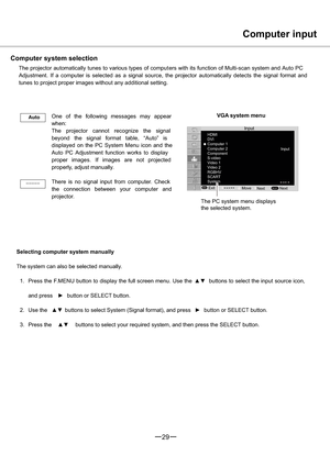 Page 30HDMI
DVI
Computer 1
Video 2
RGBHV
SCART
MENUSELECT
Input
Input Computer 2
System
Exit Component
S-video
Video 1
Next Move
Next
29
Auto
-----
Computer input
Computer system selection
The projector automatically tunes to various types of comput ers with its function of Multi-scan system and Auto PC
Adjustment. If a computer is selected as a signal source, theprojector automatically detects the signal format and
tunes to project proper images without any additional setting.
VGA system menu
One of the...