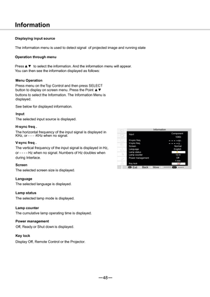 Page 4948
                               KH
                               H
MENUSELECT
z
z1080i
A
Information
Displaying input source
The information menu is used to detect signal of projected image and running state 
Operation through menu
Pressxzto select the information. And the information menu will appear.
You can then see the information displayed as follows:
Information
Input
H-sync freq.
V- s y n c f r e q .
Screen
Language
Lamp status
Power management
Key lock
Back
ExitMove
Component...