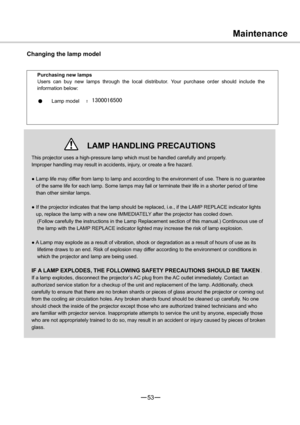 Page 5453
½Ö
Maintenance
Changing the lamp model
Purchasing new lamps
Users can buy new lamps through the local distributor. Your purchase order should include the
information below:
Lamp model
This projector uses a high-pressure lamp which must be handled carefully and properly.
Improper handling may result in accidents, injury, or create a fire hazard.
”Lamp life may differ from lamp to lamp and according to the environment of use. There is no guarantee 
of the same life for each...