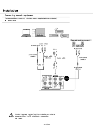 Page 173/4
   OUT
1
16

(R) (L)
(R) (L)
(R) (L)
or
Unplug the power cords of both the projector and external 
  equipment from the AC outlet before connecting
the cables.
Installation
Connecting to audio equipment
Cables used for connection (*  =Cables are not supplied with the projector.)
Audio cable *
External audio equipment
Audio cable
Audio cable
(Stereo) Audio output
Audio input
(Stereo) Audio cable Audio output
Audio cable
(Stereo)Audio cable
(Stereo)
Audio   IN 