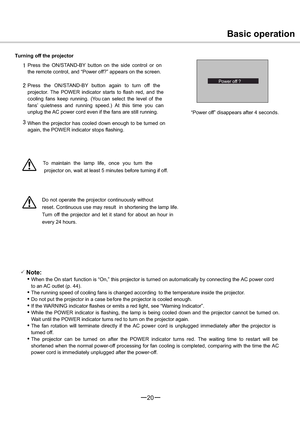 Page 2120
1
2
3
3
Basic operation
Turning off the projector
Press the ON/STAND-BY button on the side control or on
the remote control, and “Power off?” appears on the screen.
Press the ON/STAND-BY button again to turn off the
projector. The POWER indicator starts to flash red, and the
cooling fans keep running. (You can select the level of the
fans’ quietness and running speed.) At this time you can
unplug the AC power cord even if the fans are still running.
When the projector has cooled down enough to be...