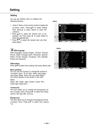 Page 4140
 2/2
MENUSELECT
1/2
MENUSELECT
menu
Setting
On start
Standby mode
Closed   caption
Lamp control
Test   pattern
High   land Cooling   fast
Filter   counter
Warning log
Factory defaultOff
Move
ExitNext
Language
OSD setting
Auto setup
Keystone
Blue Back
Display
Logo
Ceiling
Rear
Terminal
Power  management English
Move Exit
Next
menu
Setting
Setting
Setting
You can useSetting menu to configure the
following functions.
1.Press F. Menu on the remote control to display the
on-screen menu. Press
·ito select...