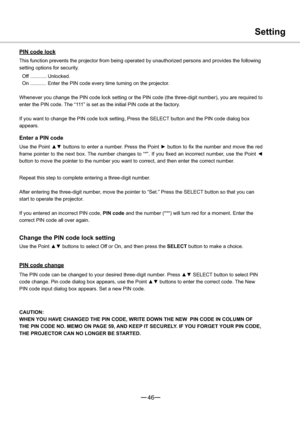 Page 4746
Setting
PIN code lock
This function prevents the projector from being operated by unauthorized persons and provides the following 
setting options for security.
Off ............ Unlocked.
On ........... Enter the PIN code every time turning on the projector.
Whenever you change the PIN code lock setting or the PIN code (the three-digit number), you are required to 
enter the PIN code. The “111” is set as the initial PIN code at the factory.
If you want to change the PIN code lock setting, Press the...