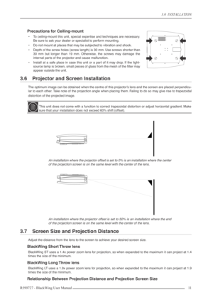 Page 11 
3.0  INSTALLATION  
R599727 - BlackWing User Manual11  
Precautions for Ceiling-mount 
•To ceiling-mount this unit, special expertise and techniques are necessary.
Be sure to ask your dealer or specialist to perform mounting.
•Do not mount at places that may be subjected to vibration and shock.
•Depth of the screw holes (screw length) is 30 mm. Use screws shorter than
30 mm but longer than 19 mm. Otherwise, the screws may damage the
internal parts of the projector and cause malfunction.
•Install at a...