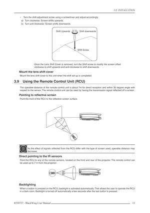 Page 13 
3.0  INSTALLATION 
R599727 - BlackWing User Manual13  
•Turn the shift adjustment screw using a screwdriver and adjust accordingly.
a) Turn clockwise: Screen shifts upwards.
b) Turn anti-clockwise: Screen shifts downwards. 
Once the Lens Shift Cover is removed, turn the Shift screw to modify the screen offset
clockwise to shift upwards and anti-clockwise to shift downwards. 
Mount the lens shift cover 
Mount the lens shift cover to this unit when the shift set up is completed. 
3.9 Using the Remote...