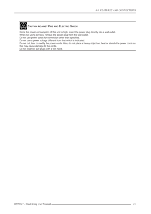 Page 214.0  FEATURES AND CONNECTIONS
R599727 - BlackWing User Manual21 
CAUTION AGAINST FIRE AND ELECTRIC SHOCK
Since the power consumption of this unit is high, insert the power plug directly into a wall outlet.
When not using devices, remove the power plug from the wall outlet.
Do not use power cords for connection other than speciﬁed.
Do not use a power voltage different from that which is indicated.
Do not cut, tear or modify the power cords. Also, do not place a heavy object on, heat or stretch the power...