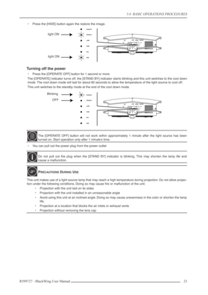 Page 235.0  BASIC OPERATIONS PROCEDURES
R599727 - BlackWing User Manual23 
•Press the [HIDE] button again the restore the image.
Turning off the power
•Press the [OPERATE OFF] button for 1 second or more
The [OPERATE] indicator turns off, the [STAND BY] indicator starts blinking and this unit switches to the cool down
mode. The cool down mode will last for about 60 seconds to allow the temperature of the light source to cool off.
This unit switches to the standby mode at the end of the cool down mode.
•You can...