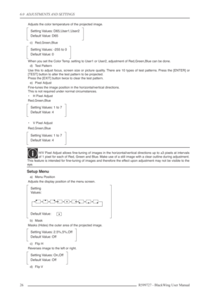 Page 266.0  ADJUSTMENTS AND SETTINGS
26R599727 - BlackWing User Manual
Adjusts the color temperature of the projected image.
c) Red,Green,Blue
When you set the Color Temp. setting to User1 or User2, adjustment of Red,Green,Blue can be done.
d) Test Pattern
Use this to adjust focus, screen size or picture quality. There are 10 types of test patterns. Press the [ENTER] or
[TEST] button to alter the test pattern to be projected.
Press the [EXIT] button twice to clear the test pattern.
e) Pixel Adjust
Fine-tunes...