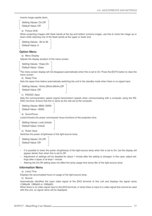 Page 276.0  ADJUSTMENTS AND SETTINGS
R599727 - BlackWing User Manual27 
Inverts image upside down.
e) Picture Shift
When projecting images with black bands at the top and bottom (cinema image), use this to move the image up or
down while retaining one of the black bands at the upper or lower end.
Option Menu
a) Menu Display
Adjusts the display duration of the menu screen.
The menu screen display will not disappear automatically when this is set to On. Press the [EXIT] button to clear the
menu screen.
b) Sleep...