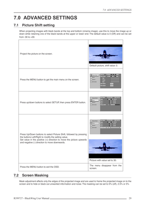 Page 297.0  ADVANCED SETTINGS
R599727 - BlackWing User Manual29 
7.0 ADVANCED SETTINGS
7.1 Picture Shift setting
When projecting images with black bands at the top and bottom (cinema image), use this to move the image up or
down while retaining one of the black bands at the upper or lower end. The default value is 0 (Off) and can be set
from -30 to +30.
7.2 Screen Masking
Mask adjustment affects only the edges of the projected image and are used to frame the projected image on to the
screen and to hide or black...