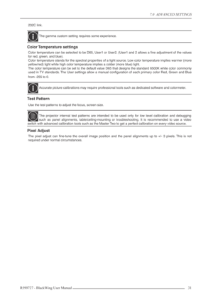 Page 317.0  ADVANCED SETTINGS
R599727 - BlackWing User Manual31 
232C link.
Color Temperature  settings
Color temperature can be selected to be D65, User1 or User2. (User1 and 2 allows a ﬁne adjustment of the values
for red, green, and blue).
Color temperature stands for the spectral properties of a light source. Low color temperature implies warmer (more
yellow/red) light while high color temperature implies a colder (more blue) light. 
The color temperature can be set to the default value D65 that designs the...