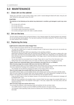 Page 328.0  MAINTENANCE
32R599727 - BlackWing User Manual
8.0 MAINTENANCE
8.1 Clean dirt on the cabinet
Always use a soft cloth. In case of heavy soiling, soak a cloth in neutral detergent diluted with water, wring dry and
wipe, followed by wiping again using a dry cloth.
CAUTION
Pay attention to the following as the cabinet may deteriorate in condition, get damaged or paint may come
off.
•Do not wipe with a stiff cloth.
•Do not wipe with force.
•Do not wipe with thinner or benzene.
•Do not spray volatile...