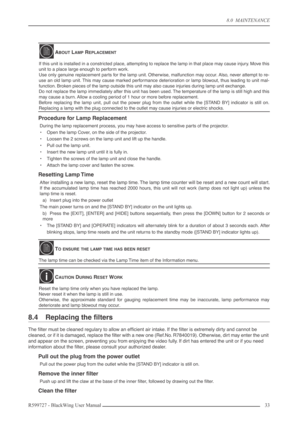 Page 338.0  MAINTENANCE
R599727 - BlackWing User Manual33 
Procedure for Lamp Replacement
During the lamp replacement process, you may have access to sensitive parts of the projector.
•Open the lamp Cover, on the side of the projector.
•Loosen the 2 screws on the lamp unit and lift up the handle.
•Pull out the lamp unit.
•Insert the new lamp unit until it is fully in.
•Tighten the screws of the lamp unit and close the handle.
•Attach the lamp cover and fasten the screw.
Resetting Lamp Time
After installing a...