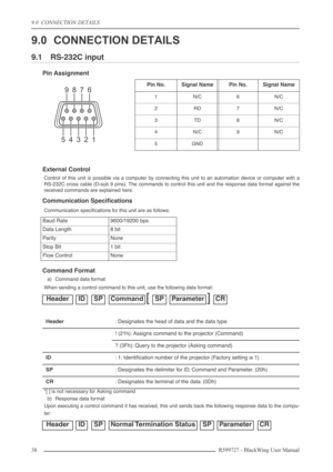 Page 389.0  CONNECTION DETAILS
38R599727 - BlackWing User Manual
9.0 CONNECTION DETAILS
9.1 RS-232C input
Pin Assignment
External Control
Control of this unit is possible via a computer by connecting this unit to an automation device or computer with a
RS-232C cross cable (D-sub 9 pins). The commands to control this unit and the response data format against the
received commands are explained here.
Communication Speciﬁcations
Communication speciﬁcations for this unit are as follows:
Command Format
a) Command...