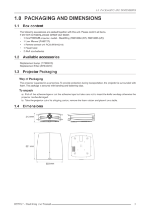 Page 5 
1.0  PACKAGING AND DIMENSIONS  
R599727 - BlackWing User Manual5  
1.0 PACKAGING AND DIMENSIONS 
1.1 Box content 
The following accessories are packed together with this unit. Please conﬁrm all items.
If any item is missing, please contact your dealer.
•1 CineVERSUM projector, model - BlackWing (R9010084 (ST), R9010085 (LT))
•1 User Manual (R599727)
•1 Remote control unit RCU (R7840018)
•1 Power Cord
•2 AAA size batteries 
1.2 Available accessories 
Replacement Lamp: (R7840015)
Replacement Filter:...