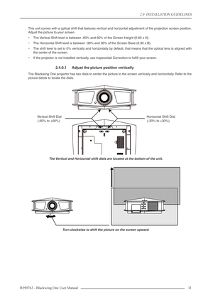 Page 112.0  INSTALLATION GUIDELINES
R599763 - Blackwing One User Manual 11 
This unit comes with a optical shift that features vertical and horizontal adjustment of the projection screen position.
Adjust the picture to your screen.
•The Vertical Shift level is between -60% and 60% of the Screen Height (0.60 x H).
•The Horizontal Shift level is between -30% and 30% of the Screen Base (0.30 x B).
•The shift level is set to 0% vertically and horizontally by default, that means that the optical lens is aligned...