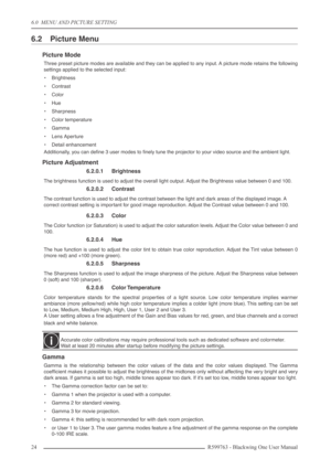 Page 246.0  MENU AND PICTURE SETTING
24 R599763 - Blackwing One User Manual
6.2 Picture Menu
Picture Mode
Three preset picture modes are available and they can be applied to any input. A picture mode retains the following
settings applied to the selected input:
•Brightness
•Contrast
•Color
•Hue
•Sharpness
•Color temperature
•Gamma
•Lens Aperture
•Detail enhancement
Additionally, you can deﬁne 3 user modes to ﬁnely tune the projector to your video source and the ambient light.
Picture Adjustment
6.2.0.1...